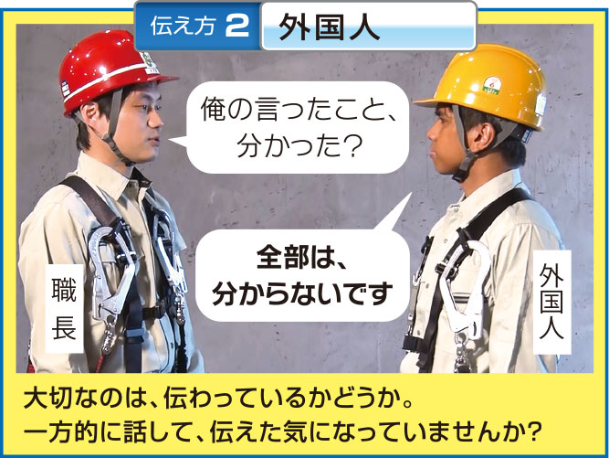 伝え方 3 高年齢
高年齢者
職長
身を乗り出してる・・・でも俺の言う
ことなんか、聞かないよなあ...・・
これまでケガしていない高年齢者こそ、 基本ルール
を守らせましょう!