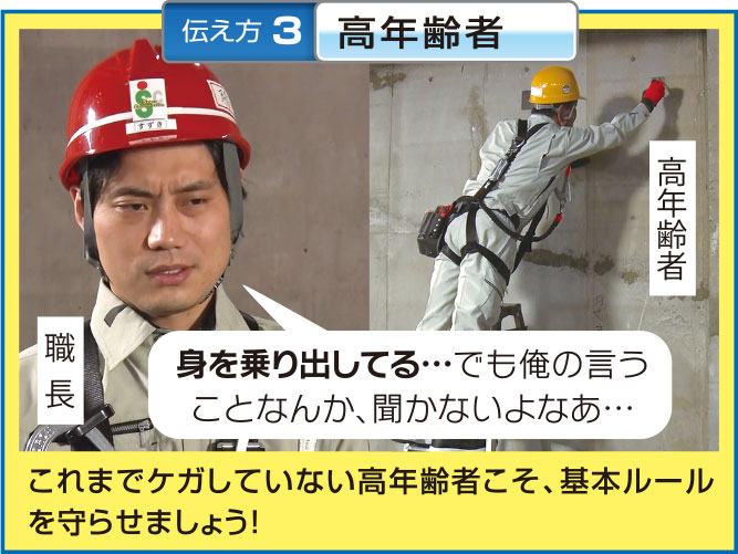 伝え方 3 高年齢者
高年齢者
職長
身を乗り出してる・・・でも俺の言う
ことなんか、聞かないよなあ...・・
これまでケガしていない高年齢者こそ、 基本ルール
を守らせましょう!